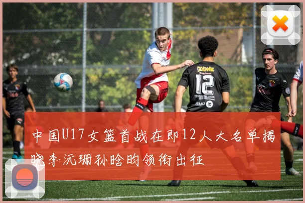 中国U17女篮首战在即12人大名单揭晓李沅珊孙晗昀领衔出征