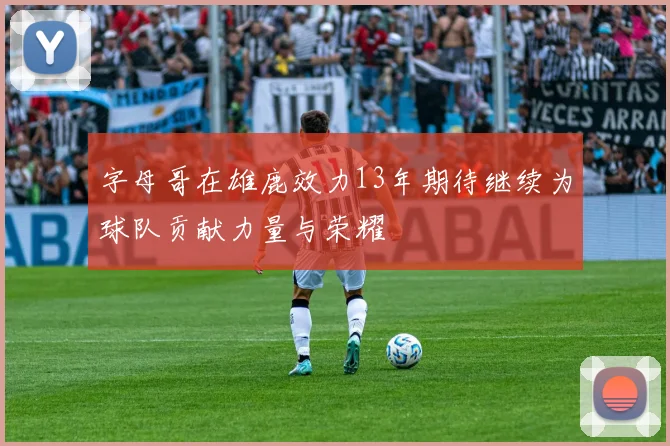 字母哥在雄鹿效力13年期待继续为球队贡献力量与荣耀