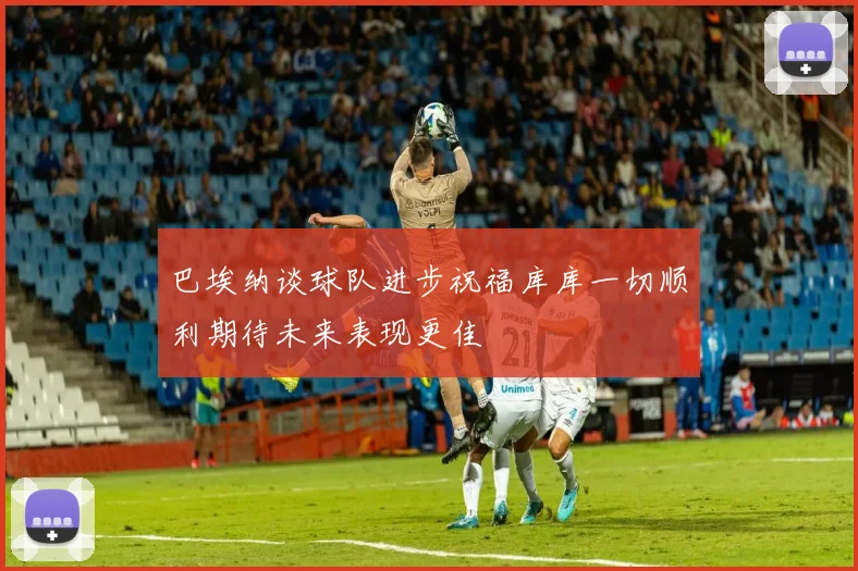巴埃纳谈球队进步祝福库库一切顺利期待未来表现更佳