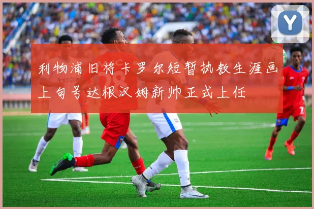 利物浦旧将卡罗尔短暂执教生涯画上句号达根汉姆新帅正式上任