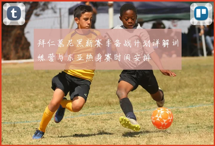 拜仁慕尼黑新赛季备战计划详解训练营与东亚热身赛时间安排