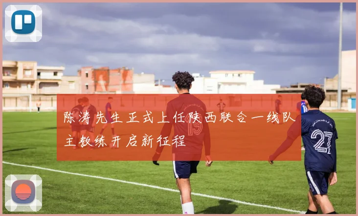 陈涛先生正式上任陕西联合一线队主教练开启新征程
