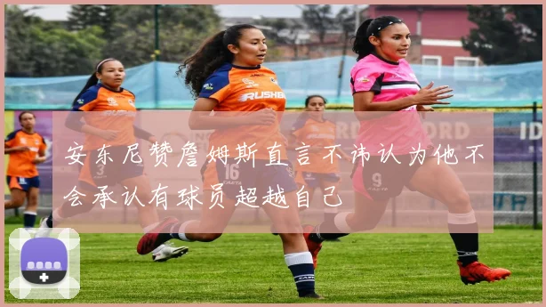 安东尼赞詹姆斯直言不讳认为他不会承认有球员超越自己