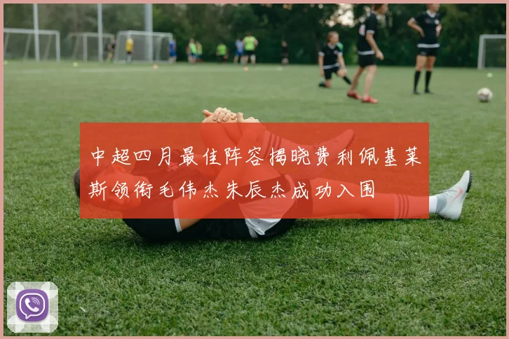 中超四月最佳阵容揭晓费利佩基莱斯领衔毛伟杰朱辰杰成功入围