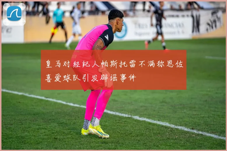 皇马对经纪人帕斯托雷不满称恩佐喜爱球队引发辟谣事件