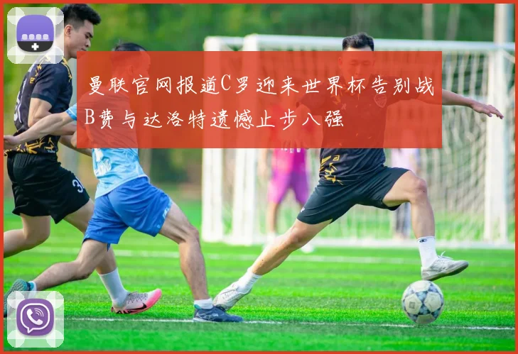 曼联官网报道C罗迎来世界杯告别战B费与达洛特遗憾止步八强