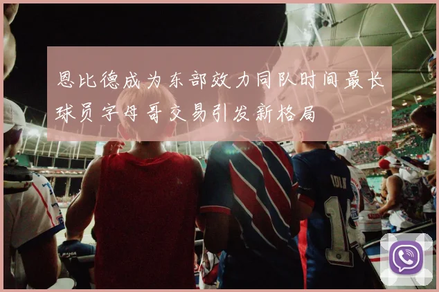恩比德成为东部效力同队时间最长球员字母哥交易引发新格局
