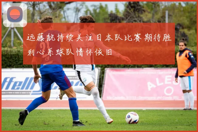 远藤航持续关注日本队比赛期待胜利心系球队情怀依旧