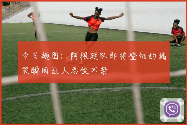 今日趣图：阿根廷队即将登机的搞笑瞬间让人忍俊不禁