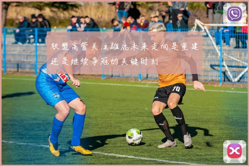 联盟高管关注雄鹿未来走向是重建还是继续争冠的关键时刻