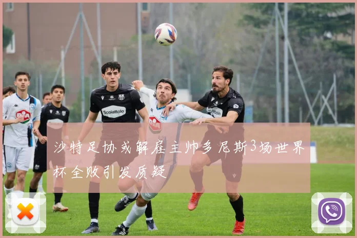 沙特足协或解雇主帅多尼斯3场世界杯全败引发质疑