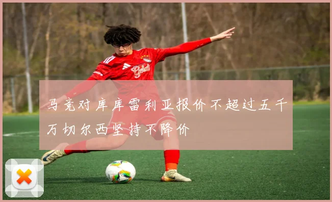 马竞对库库雷利亚报价不超过五千万切尔西坚持不降价