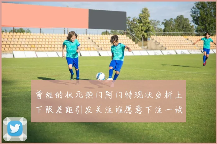 曾经的状元热门阿门特现状分析上下限差距引发关注谁愿意下注一试身手