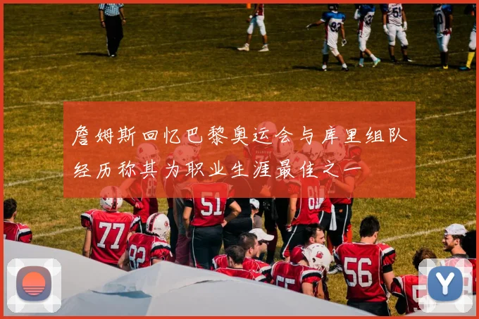 詹姆斯回忆巴黎奥运会与库里组队经历称其为职业生涯最佳之一